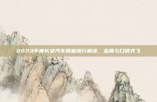 2023年度长安汽车质量排行解读，品质与口碑齐飞