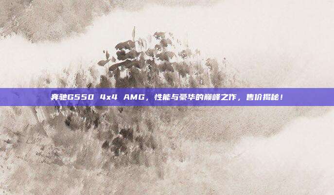 奔驰G550 4x4 AMG，性能与豪华的巅峰之作，售价揭秘！