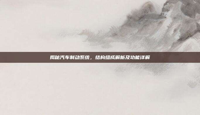 揭秘汽车制动系统，结构组成解析及功能详解