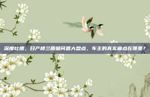 深度吐槽，日产楼兰质量问题大盘点，车主的真实痛点在哪里？