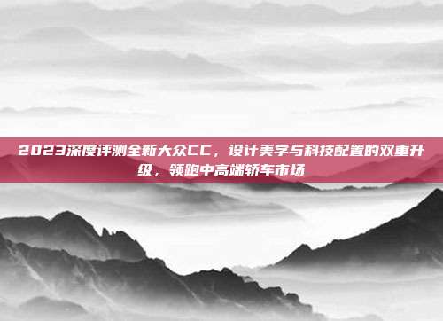 2023深度评测全新大众CC，设计美学与科技配置的双重升级，领跑中高端轿车市场