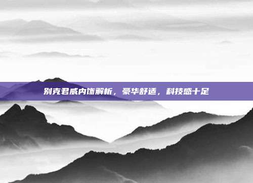 别克君威内饰解析，豪华舒适，科技感十足