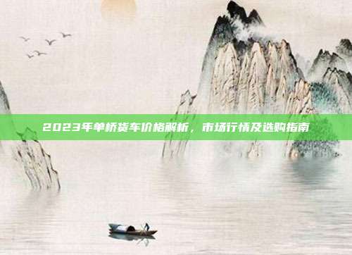 2023年单桥货车价格解析，市场行情及选购指南