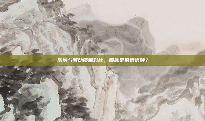 浩纳与昕动质量对比，哪款更值得信赖？