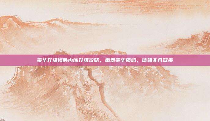 豪华升级揽胜内饰升级攻略，重塑豪华质感，体验非凡驾乘