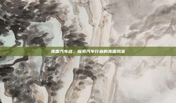 美国汽车店，探索汽车行业的美国风采