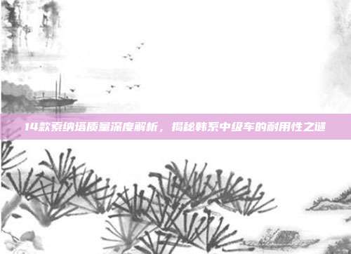 14款索纳塔质量深度解析，揭秘韩系中级车的耐用性之谜