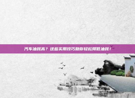 汽车油耗高？这些实用技巧助你轻松降低油耗！