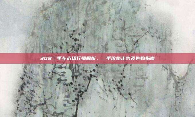 308二手车市场行情解析，二手价格走势及选购指南