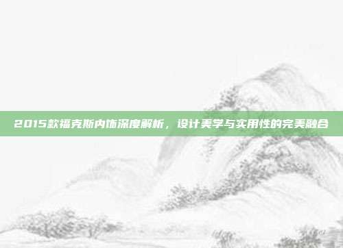 2015款福克斯内饰深度解析，设计美学与实用性的完美融合