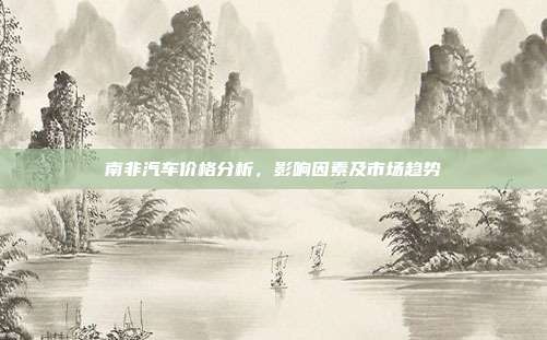 南非汽车价格分析，影响因素及市场趋势