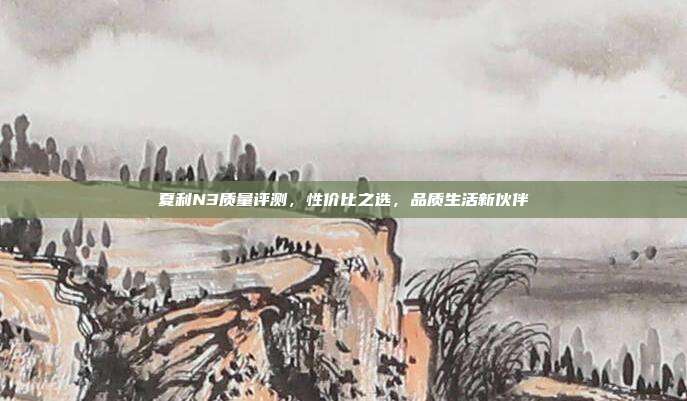 夏利N3质量评测，性价比之选，品质生活新伙伴
