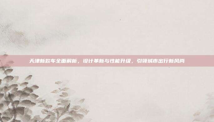 天津新款车全面解析，设计革新与性能升级，引领城市出行新风尚