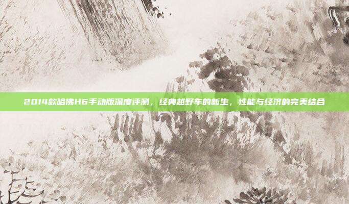 2014款哈佛H6手动版深度评测，经典越野车的新生，性能与经济的完美结合
