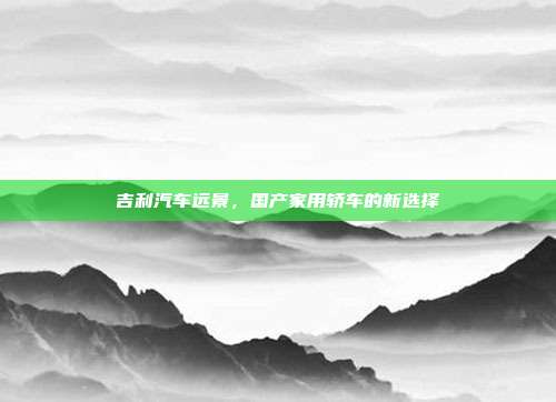吉利汽车远景，国产家用轿车的新选择