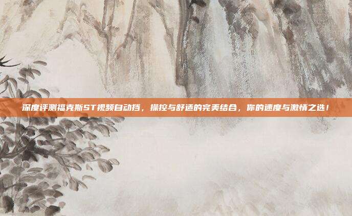 深度评测福克斯ST视频自动挡，操控与舒适的完美结合，你的速度与激情之选！