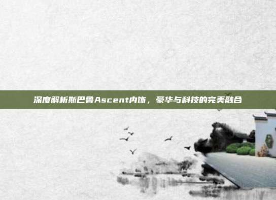 深度解析斯巴鲁Ascent内饰，豪华与科技的完美融合