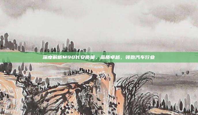 深度解析M90长安质量，品质卓越，领跑汽车行业