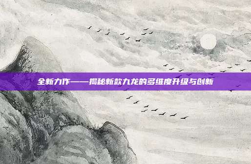 全新力作——揭秘新款九龙的多维度升级与创新