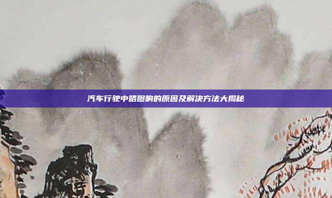 汽车行驶中咯噔响的原因及解决方法大揭秘