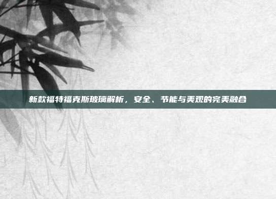 新款福特福克斯玻璃解析，安全、节能与美观的完美融合