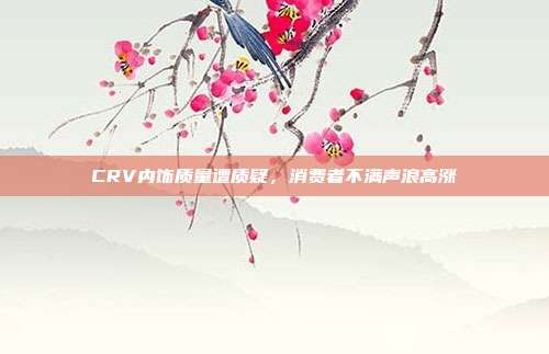 CRV内饰质量遭质疑，消费者不满声浪高涨