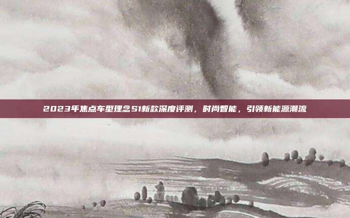 2023年焦点车型理念S1新款深度评测，时尚智能，引领新能源潮流