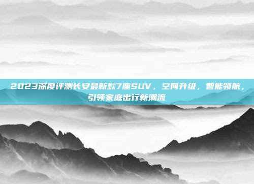 2023深度评测长安最新款7座SUV，空间升级，智能领航，引领家庭出行新潮流
