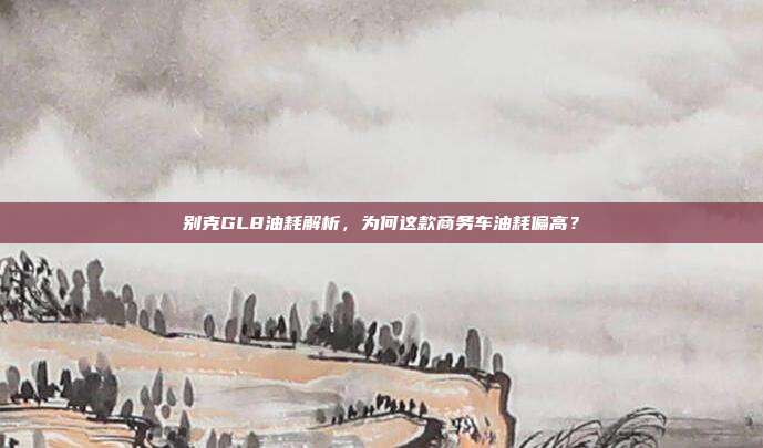 别克GL8油耗解析，为何这款商务车油耗偏高？