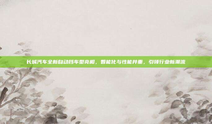 长城汽车全新自动挡车型亮相，智能化与性能并重，引领行业新潮流