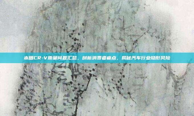 本田CR-V质量问题汇总，剖析消费者痛点，揭秘汽车行业隐形风险