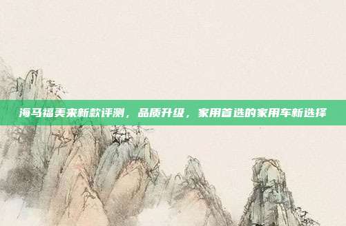 海马福美来新款评测，品质升级，家用首选的家用车新选择