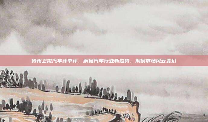 贵州卫视汽车评中评，解码汽车行业新趋势，洞察市场风云变幻