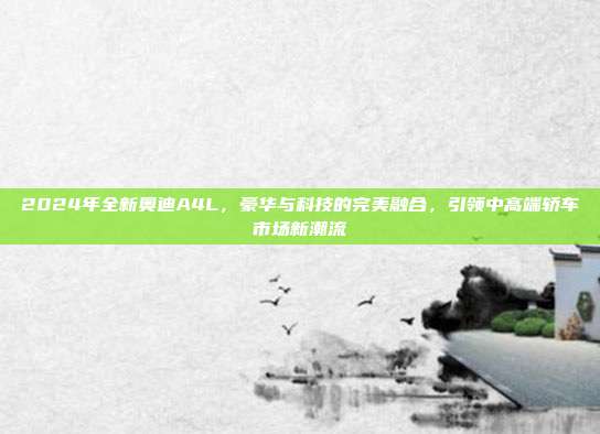 2024年全新奥迪A4L，豪华与科技的完美融合，引领中高端轿车市场新潮流