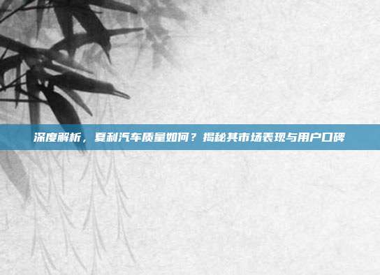 深度解析，夏利汽车质量如何？揭秘其市场表现与用户口碑