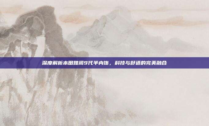 深度解析本田雅阁9代半内饰，科技与舒适的完美融合