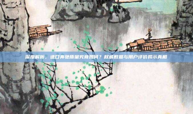 深度解析，进口奔驰质量究竟如何？权威数据与用户评价揭示真相