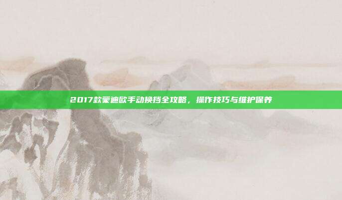 2017款蒙迪欧手动换挡全攻略，操作技巧与维护保养