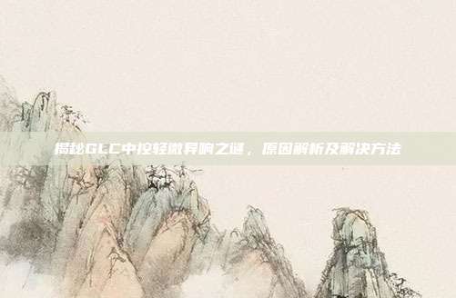 揭秘GLC中控轻微异响之谜，原因解析及解决方法