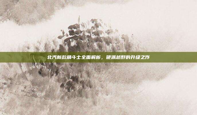 北汽新款角斗士全面解析，硬派越野的升级之作