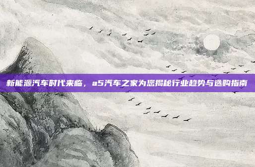 新能源汽车时代来临，a5汽车之家为您揭秘行业趋势与选购指南